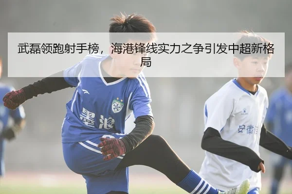 武磊领跑射手榜，海港锋线实力之争引发中超新格局