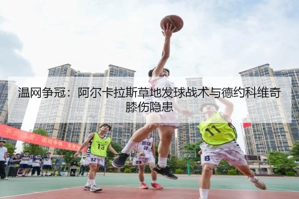 温网争冠：阿尔卡拉斯草地发球战术与德约科维奇膝伤隐患